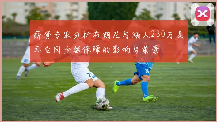 薪资专家分析布朗尼与湖人230万美元合同全额保障的影响与前景