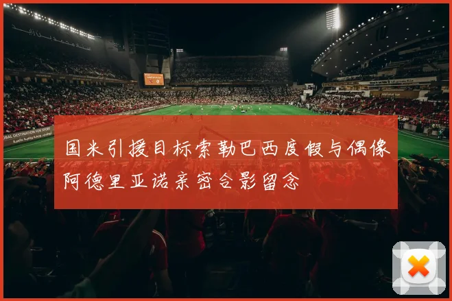 国米引援目标索勒巴西度假与偶像阿德里亚诺亲密合影留念