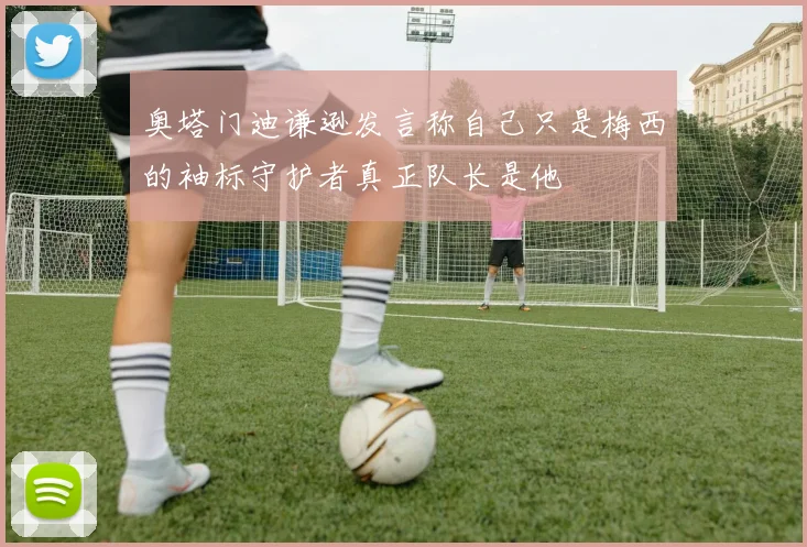 奥塔门迪谦逊发言称自己只是梅西的袖标守护者真正队长是他