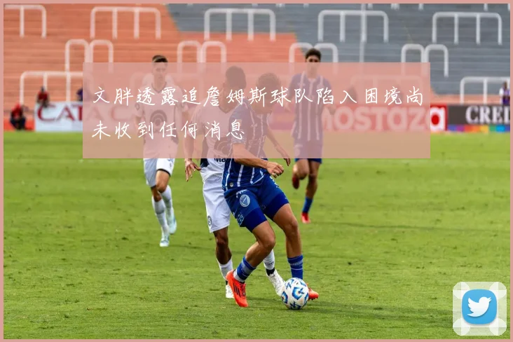 文胖透露追詹姆斯球队陷入困境尚未收到任何消息