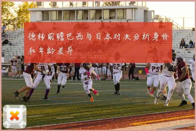 德转前瞻巴西与日本对决分析身价和年龄差异