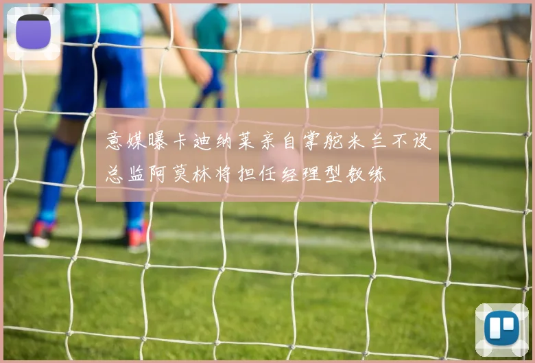 意媒曝卡迪纳莱亲自掌舵米兰不设总监阿莫林将担任经理型教练