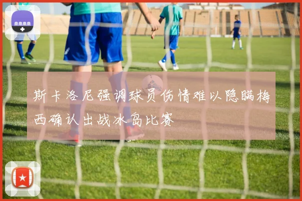 斯卡洛尼强调球员伤情难以隐瞒梅西确认出战冰岛比赛