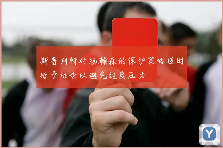 斯普利特对杨瀚森的保护策略适时给予机会以避免过度压力