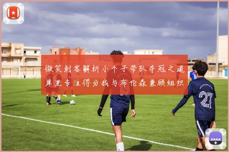 微笑刺客解析小个子带队夺冠之道库里专注得分我与布伦森兼顾组织与得分