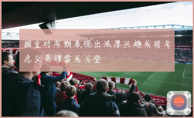掘金对布朗表现出浓厚兴趣或将考虑交易穆雷或戈登