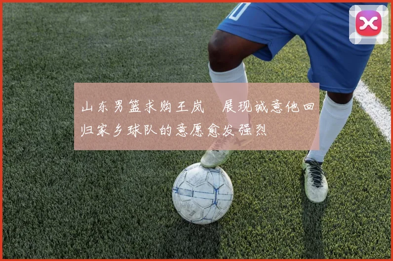 山东男篮求购王岚嵚展现诚意他回归家乡球队的意愿愈发强烈