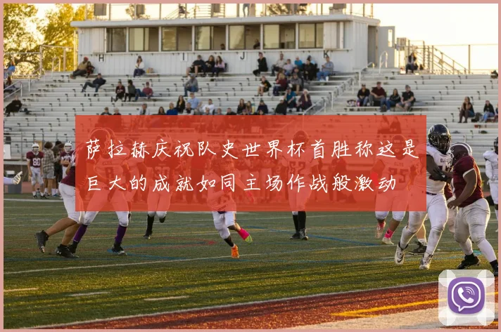 萨拉赫庆祝队史世界杯首胜称这是巨大的成就如同主场作战般激动