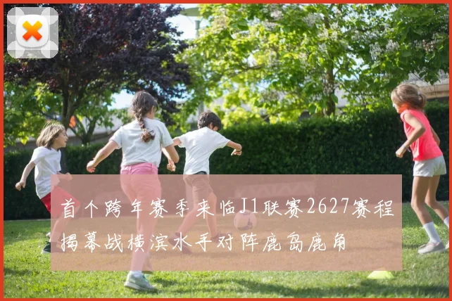 首个跨年赛季来临J1联赛2627赛程揭幕战横滨水手对阵鹿岛鹿角