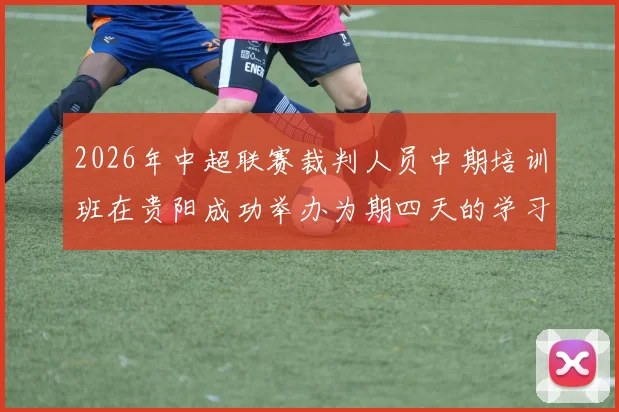 2026年中超联赛裁判人员中期培训班在贵阳成功举办为期四天的学习与交流活动