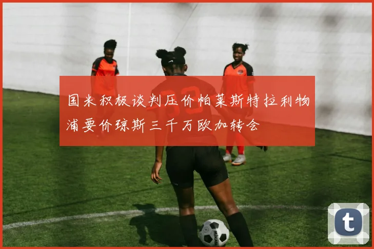 国米积极谈判压价帕莱斯特拉利物浦要价琼斯三千万欧加转会