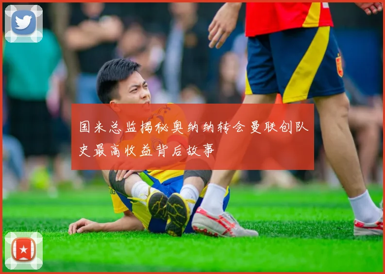 国米总监揭秘奥纳纳转会曼联创队史最高收益背后故事