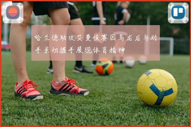 哈兰德助攻艾曼侯赛因乌龙后与对手亲切握手展现体育精神